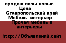 продаю вазы новые  › Цена ­ 500 - Ставропольский край Мебель, интерьер » Прочая мебель и интерьеры   